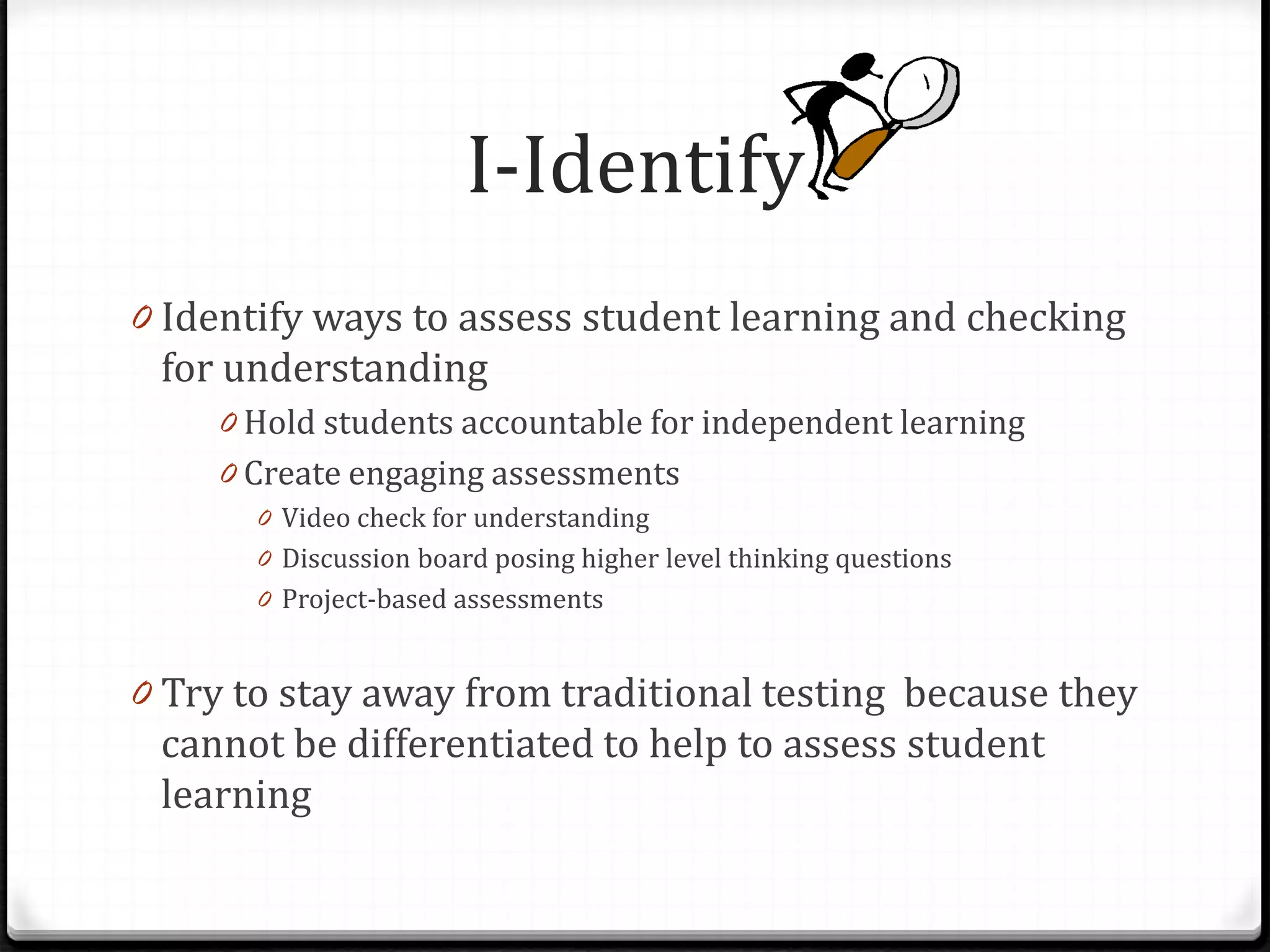 I-Identify
0 Identify ways to assess student learning and checking
for understanding
0 Hold students accountable for independent learning
0 Create engaging assessments
0 Video check for understanding
0 Discussion board posing higher level thinking questions
0 Project-based assessments
0 Try to stay away from traditional testing because they
cannot be differentiated to help to assess student
learning
 