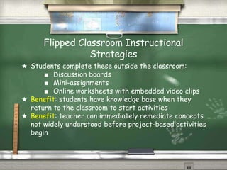 Flipped Classroom Instructional
Strategies
★ Students complete these outside the classroom:
■ Discussion boards
■ Mini-assignments
■ Online worksheets with embedded video clips
★ Benefit: students have knowledge base when they
return to the classroom to start activities
★ Benefit: teacher can immediately remediate concepts
not widely understood before project-based activities
begin
 