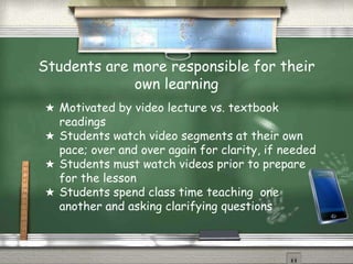 Students are more responsible for their
own learning
★ Motivated by video lecture vs. textbook
readings
★ Students watch video segments at their own
pace; over and over again for clarity, if needed
★ Students must watch videos prior to prepare
for the lesson
★ Students spend class time teaching one
another and asking clarifying questions
 