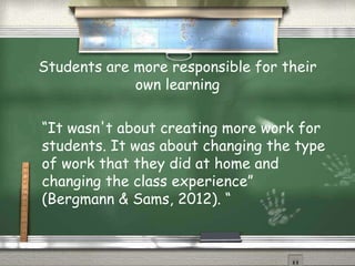 Students are more responsible for their
own learning
“It wasn't about creating more work for
students. It was about changing the type
of work that they did at home and
changing the class experience”
(Bergmann & Sams, 2012). “
 