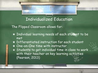 Individualized Education
The Flipped Classroom allows for:
★ Individual learning needs of each student to be
met
★ Differentiated instruction for each student
★ One-on-One time with instructor
★ Students to get individual time in class to work
with their teacher on key learning activities
(Pearson, 2013)
 