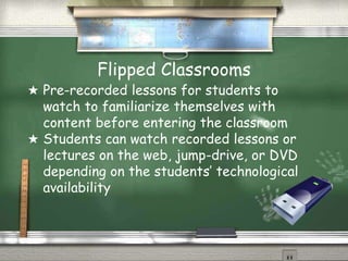Flipped Classrooms
★ Pre-recorded lessons for students to
watch to familiarize themselves with
content before entering the classroom
★ Students can watch recorded lessons or
lectures on the web, jump-drive, or DVD
depending on the students’ technological
availability
 