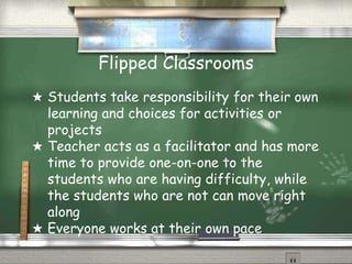 Flipped Classrooms
★ Students take responsibility for their own
learning and choices for activities or
projects
★ Teacher acts as a facilitator and has more
time to provide one-on-one to the
students who are having difficulty, while
the students who are not can move right
along
★ Everyone works at their own pace
 