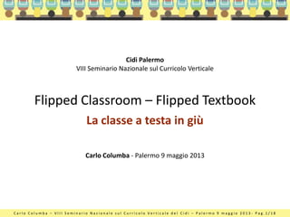 C a r l o C o l u m b a – V I I I S e m i n a r i o N a z i o n a l e s u l C u r r i c o l o V e r t i c a l e d e l C i d i – P a l e r m o 9 m a g g i o 2 0 1 3 - P a g . 1 / 1 8
Flipped Classroom – Flipped Textbook
La classe a testa in giù
Carlo Columba - Palermo 9 maggio 2013
Cidi Palermo
VIII Seminario Nazionale sul Curricolo Verticale
 
