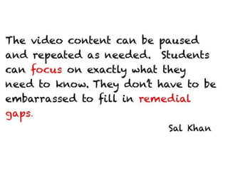 The video content can be paused and
repeated as needed. Students can focus on
exactly what they need to know. They don’t
have to be embarrassed to fill in remedial
gaps.

                                  Sal Khan
 