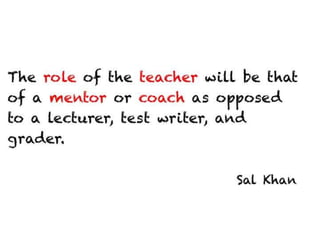 The role of the teacher will be that of a mentor
or coach as opposed to a lecturer, test
writer, and grader.


                                     Sal Khan
 