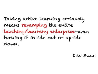 Taking active learning seriously means
revamping the entire teaching/learning
enterprise—even turning it inside out or upside
down.


                                   Eric Mazur
 