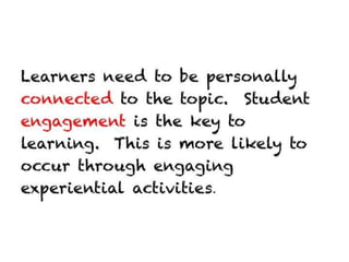 Learners need to be personally connected to
the topic. Student engagement is the key to
learning. This is more likely to occur through
engaging experiential activities.
 