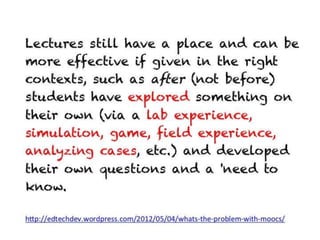 Lectures still have a place and can be more
effective if given in the right contexts, such as
after (not before) students have explored
something on their own (via a lab
experience, simulation, game, field
experience, analyzing cases, etc.) and developed
their own questions and a 'need to know.

http://edtechdev.wordpress.com/2012/05/04/whats-the-problem-with-moocs/
 