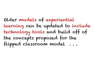 Older models of experiential learning can be
updated to include technology tools and build
off of the concepts proposed for the flipped
classroom model . . .
 