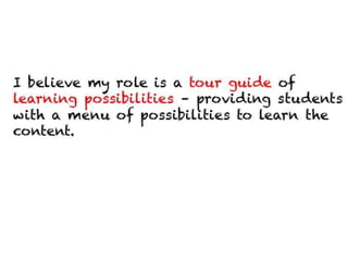 I believe my role is a tour guide of learning possibilities
– providing students with a menu of possibilities to
learn the content.
 