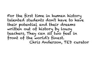 For the first time in human history talented
students don't have to have their potential and
their dreams written out of history by lousy
teachers. They can sit two feet in front of the
world's finest.
                        Chris Anderson, TED curator
 