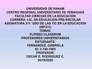 UNIVERSIDAD DE PANAM
CENTRO REGIONAL UNIVERSITARIO DE VERAGUAS
FACULTAD CIENCIAS DE LA EDUCACION
CARRERA: LIC. EN EDUCACION PRE-ESCOLAR
ASIGNATURA 311: USO DE LAS TIC EN LA EDUCACION
(INF311)
TEMAS:
FLIPEED CLASSROM
PROFESORES UNIVERSITARIOS
ESTUDIANTE:
FERNANDEZ, GABRIELA
ID: 2-740-1905
PROFESOR:
OSCAR E. RODRIGUEZ C.
30/10/2020
 