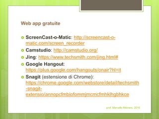 Web app gratuite
 ScreenCast-o-Matic: http://screencast-o-
matic.com/screen_recorder
 Camstudio: http://camstudio.org/
 Jing: https://www.techsmith.com/jing.html#
 Google Hangout:
https://plus.google.com/hangouts/onair?hl=it
 Snagit (estensione di Chrome):
https://chrome.google.com/webstore/detail/techsmith
-snagit-
extensio/annopcfmbiofommjmcmcfmhklhgbhkce
prof. Marcello Meinero, 2016
 