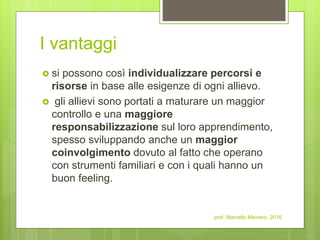 I vantaggi
 si possono così individualizzare percorsi e
risorse in base alle esigenze di ogni allievo.
 gli allievi sono portati a maturare un maggior
controllo e una maggiore
responsabilizzazione sul loro apprendimento,
spesso sviluppando anche un maggior
coinvolgimento dovuto al fatto che operano
con strumenti familiari e con i quali hanno un
buon feeling.
prof. Marcello Meinero, 2016
 