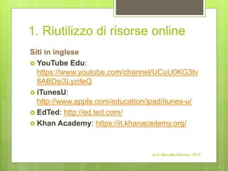 1. Riutilizzo di risorse online
Siti in inglese
 YouTube Edu:
https://www.youtube.com/channel/UCuU0KG3tv
8ABDsi3LyzifeQ
 iTunesU:
http://www.apple.com/education/ipad/itunes-u/
 EdTed: http://ed.ted.com/
 Khan Academy: https://it.khanacademy.org/
prof. Marcello Meinero, 2016
 