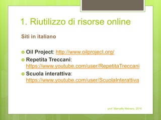 1. Riutilizzo di risorse online
Siti in italiano
 Oil Project: http://www.oilproject.org/
 Repetita Treccani:
https://www.youtube.com/user/RepetitaTreccani
 Scuola interattiva:
https://www.youtube.com/user/ScuolaInterattiva
prof. Marcello Meinero, 2016
 