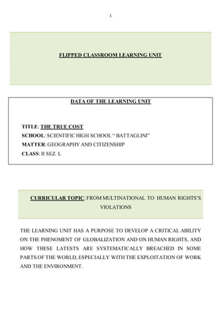 1
FLIPPED CLASSROOM LEARNING UNIT
DATA OF THE LEARNING UNIT
TITLE: THE TRUE COST
SCHOOL: SCIENTIFIC HIGH SCHOOL “ BATTAGLINI”
MATTER:GEOGRAPHY AND CITIZENSHIP
CLASS: II SEZ. L
CURRICULAR TOPIC:FROM MULTINATIONAL TO HUMAN RIGHTS’S
VIOLATIONS
THE LEARNING UNIT HAS A PURPOSE TO DEVELOP A CRITICAL ABILITY
ON THE PHENOMENT OF GLOBALIZATION AND ON HUMAN RIGHTS, AND
HOW THESE LATESTS ARE SYSTEMATICALLY BREACHED IN SOME
PARTS OF THE WORLD, ESPECIALLY WITH THE EXPLOITATION OF WORK
AND THE ENVIRONMENT.
 