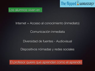 Internet = Acceso al conocimiento (inmediato)
Diversidad de fuentes - Audiovisual
Dispositivos nómadas y redes sociales
Comunicación inmediata
Los alumnos viven en :
El profesor quiere que aprendan como el aprendió
 