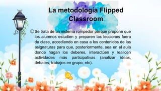 30/10/20 Flipped Classroom 10
La metodología Flipped
Classroom
☺Se trata de un sistema rompedor porque propone que
los alumnos estudien y preparen las lecciones fuera
de clase, accediendo en casa a los contenidos de las
asignaturas para que, posteriormente, sea en el aula
donde hagan los deberes, interactúen y realicen
actividades más participativas (analizar ideas,
debates, trabajos en grupo, etc).
 