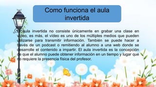 30/10/20 Flipped Classroom 22
El aula invertida no consiste únicamente en grabar una clase en
vídeo, es más, el vídeo es uno de los múltiples medios que pueden
utilizarse para transmitir información. También se puede hacer a
través de un podcast o remitiendo al alumno a una web donde se
desarrolle el contenido a impartir. El aula invertida es la concepción
de que el alumno puede obtener información en un tiempo y lugar que
no requiere la presencia física del profesor.
Como funciona el aula
invertida
 