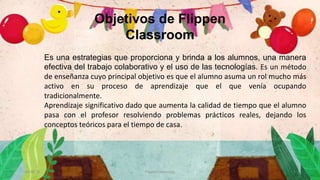 Es una estrategias que proporciona y brinda a los alumnos, una manera
efectiva del trabajo colaborativo y el uso de las tecnologías. Es un método
de enseñanza cuyo principal objetivo es que el alumno asuma un rol mucho más
activo en su proceso de aprendizaje que el que venía ocupando
tradicionalmente.
Aprendizaje significativo dado que aumenta la calidad de tiempo que el alumno
pasa con el profesor resolviendo problemas prácticos reales, dejando los
conceptos teóricos para el tiempo de casa.
30/10/20 Flipped Classroom 4
Objetivos de Flippen
Classroom
 