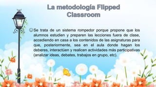 Yulissa González Flipped Classroom 10
☺Se trata de un sistema rompedor porque propone que los
alumnos estudien y preparen las lecciones fuera de clase,
accediendo en casa a los contenidos de las asignaturas para
que, posteriormente, sea en el aula donde hagan los
deberes, interactúen y realicen actividades más participativas
(analizar ideas, debates, trabajos en grupo, etc).
 