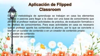 Yulissa González Flipped Classroom 11
Aplicación de Flipped
Classroom
En esta metodología de aprendizaje se trabajan en casa los elementos
teóricos o pasivos para llegar a la clase con una base de conocimiento que
permite al profesor realizar actividades de práctica, de evaluación formativa o
de análisis de conocimientos. Para esas actividades en casa es necesario
que el profesor aporte los contenidos al alumno, por lo que se convierte o
bien en un curador de contenido o en un creador de contenido propio:
 Curador de contenido
 Creador de contenido
 