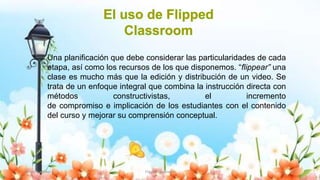 Yulissa González Flipped Classroom 12
Una planificación que debe considerar las particularidades de cada
etapa, así como los recursos de los que disponemos. “flippear” una
clase es mucho más que la edición y distribución de un video. Se
trata de un enfoque integral que combina la instrucción directa con
métodos constructivistas, el incremento
de compromiso e implicación de los estudiantes con el contenido
del curso y mejorar su comprensión conceptual.
 