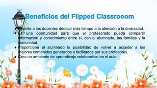 Yulissa González Flipped Classroom 13
● Permite a los docentes dedicar más tiempo a la atención a la diversidad.
● Es una oportunidad para que el profesorado pueda compartir
información y conocimiento entre sí, con el alumnado, las familias y la
comunidad.
● Proporciona al alumnado la posibilidad de volver a acceder a los
mejores contenidos generados o facilitados por sus profesores.
● Crea un ambiente de aprendizaje colaborativo en el aula.
 