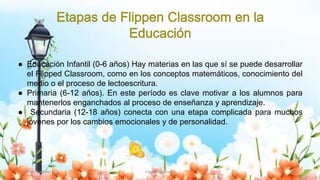 Yulissa González Flipped Classroom 18
● Educación Infantil (0-6 años) Hay materias en las que sí se puede desarrollar
el Flipped Classroom, como en los conceptos matemáticos, conocimiento del
medio o el proceso de lectoescritura.
● Primaria (6-12 años). En este período es clave motivar a los alumnos para
mantenerlos enganchados al proceso de enseñanza y aprendizaje.
● Secundaria (12-18 años) conecta con una etapa complicada para muchos
jóvenes por los cambios emocionales y de personalidad.
 