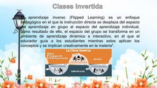 Yulissa González Flipped Classroom 21
El aprendizaje inverso (Flipped Learning) es un enfoque
pedagógico en el que la instrucción directa se desplaza del espacio
del aprendizaje en grupo al espacio del aprendizaje individual,
como resultado de ello, el espacio del grupo se transforma en un
ambiente de aprendizaje dinámico e interactivo, en el que el
educador guía a los estudiantes mientras estos aplican los
conceptos y se implican creativamente en la materia".
 