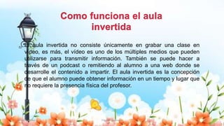 Yulissa González Flipped Classroom 22
El aula invertida no consiste únicamente en grabar una clase en
vídeo, es más, el vídeo es uno de los múltiples medios que pueden
utilizarse para transmitir información. También se puede hacer a
través de un podcast o remitiendo al alumno a una web donde se
desarrolle el contenido a impartir. El aula invertida es la concepción
de que el alumno puede obtener información en un tiempo y lugar que
no requiere la presencia física del profesor.
 