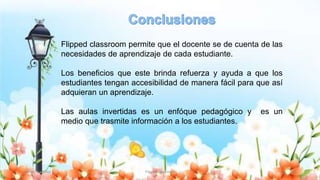 Yulissa González Flipped Classroom 23
Flipped classroom permite que el docente se de cuenta de las
necesidades de aprendizaje de cada estudiante.
Los beneficios que este brinda refuerza y ayuda a que los
estudiantes tengan accesibilidad de manera fácil para que así
adquieran un aprendizaje.
Las aulas invertidas es un enfóque pedagógico y es un
medio que trasmite información a los estudiantes.
 