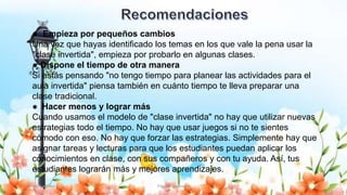 Yulissa González Flipped Classroom 24
● Empieza por pequeños cambios
Una vez que hayas identificado los temas en los que vale la pena usar la
"clase invertida", empieza por probarlo en algunas clases.
● Dispone el tiempo de otra manera
Si estás pensando "no tengo tiempo para planear las actividades para el
aula invertida" piensa también en cuánto tiempo te lleva preparar una
clase tradicional.
● Hacer menos y lograr más
Cuando usamos el modelo de "clase invertida" no hay que utilizar nuevas
estrategias todo el tiempo. No hay que usar juegos si no te sientes
cómodo con eso. No hay que forzar las estrategias. Simplemente hay que
asignar tareas y lecturas para que los estudiantes puedan aplicar los
conocimientos en clase, con sus compañeros y con tu ayuda. Así, tus
estudiantes lograrán más y mejores aprendizajes.
 