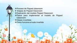 Yulissa González Flipped Classroom 3
Proceso de Flipped classroom
 Etapas de Flipped Classroom
Explicación del modelo Flipped Classroom
Pasos para implementar el modelo de Flipped
Classroom
Clases invertidas
Como funciona el aula invertida
 