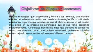 Es una estrategias que proporciona y brinda a los alumnos, una manera
efectiva del trabajo colaborativo y el uso de las tecnologías. Es un método de
enseñanza cuyo principal objetivo es que el alumno asuma un rol mucho
más activo en su proceso de aprendizaje que el que venía ocupando
tradicionalmente. Aprendizaje significativo dado que aumenta la calidad de
tiempo que el alumno pasa con el profesor resolviendo problemas prácticos
reales, dejando los conceptos teóricos para el tiempo de casa.
Yulissa González Flipped Classroom 4
 