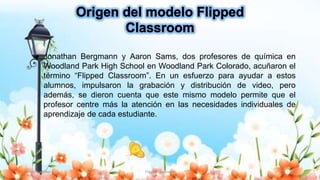 Yulissa González Flipped Classroom 7
● Jonathan Bergmann y Aaron Sams, dos profesores de química en
Woodland Park High School en Woodland Park Colorado, acuñaron el
término “Flipped Classroom”. En un esfuerzo para ayudar a estos
alumnos, impulsaron la grabación y distribución de video, pero
además, se dieron cuenta que este mismo modelo permite que el
profesor centre más la atención en las necesidades individuales de
aprendizaje de cada estudiante.
 