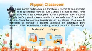 ● (FC) Es un modelo pedagógico que transfiere el trabajo de determinados
procesos de aprendizaje fuera del aula y utiliza el tiempo de clase, junto
con la experiencia del docente, para facilitar y potenciar otros procesos
de adquisición y práctica de conocimientos dentro del aula. Este método
de enseñanza ha cobrado importancia en los últimos años ante la
necesidad de cambiar el sistema tradicional de aprendizaje para
adaptarlo a las necesidades actuales y, sobre todo, a los niños del siglo
XXI.
Yulissa González Flipped Classroom 8
 