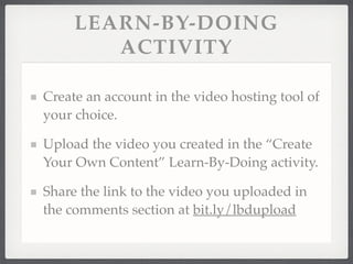 LEARN-BY-DOING
ACTIVITY
Create an account in the video hosting tool of
your choice.!
Upload the video you created in the “Create
Your Own Content” Learn-By-Doing activity.!
Share the link to the video you uploaded in
the comments section at bit.ly/lbdupload
 