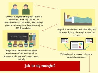 Jak to się zaczęło?
2007: nauczyciele Bergman i Sams z
Woodland Park High School w
Woodland Park, Columbia, USA, odkryli
program do nagrywania prezentacji w
MS PowerPoint. Nagrali i umieścili w sieci kilka lekcji dla
uczniów, którzy nie mogli przyjść do
szkoły.
Bergmann i Sams udzielili wielu
wywiadów wśród nauczycieli w
Ameryce, aby pokazać swoją nową
metodę.
Wykłady online stawały się coraz
bardziej popularne.
 