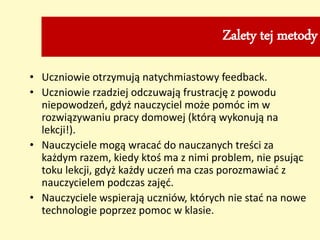 Zalety tej metody
• Uczniowie otrzymują natychmiastowy feedback.
• Uczniowie rzadziej odczuwają frustrację z powodu
niepowodzeń, gdyż nauczyciel może pomóc im w
rozwiązywaniu pracy domowej (którą wykonują na
lekcji!).
• Nauczyciele mogą wracać do nauczanych treści za
każdym razem, kiedy ktoś ma z nimi problem, nie psując
toku lekcji, gdyż każdy uczeń ma czas porozmawiać z
nauczycielem podczas zajęć.
• Nauczyciele wspierają uczniów, których nie stać na nowe
technologie poprzez pomoc w klasie.
 