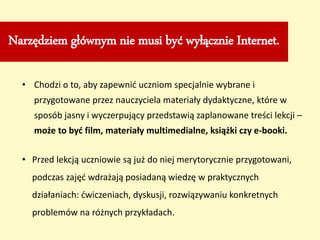 Narzędziem głównym nie musi być wyłącznie Internet.
• Chodzi o to, aby zapewnić uczniom specjalnie wybrane i
przygotowane przez nauczyciela materiały dydaktyczne, które w
sposób jasny i wyczerpujący przedstawią zaplanowane treści lekcji –
może to być film, materiały multimedialne, książki czy e-booki.
• Przed lekcją uczniowie są już do niej merytorycznie przygotowani,
podczas zajęć wdrażają posiadaną wiedzę w praktycznych
działaniach: ćwiczeniach, dyskusji, rozwiązywaniu konkretnych
problemów na różnych przykładach.
 