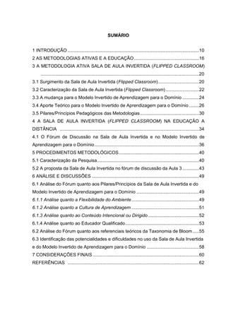 SUMÁRIO
1 INTRODUÇÃO .......................................................................................................10
2 AS METODOLOGIAS ATIVAS E A EDUCAÇÃO...................................................16
3 A METODOLOGIA ATIVA SALA DE AULA INVERTIDA (FLIPPED CLASSROOM)
............................................................................................................................20
3.1 Surgimento da Sala de Aula Invertida (Flipped Classroom)................................20
3.2 Caracterização da Sala de Aula Invertida (Flipped Classroom) ..........................22
3.3 A mudança para o Modelo Invertido de Aprendizagem para o Domínio .............24
3.4 Aporte Teórico para o Modelo Invertido de Aprendizagem para o Domínio........26
3.5 Pilares/Princípios Pedagógicos das Metodologias..............................................30
4 A SALA DE AULA INVERTIDA (FLIPPED CLASSROOM) NA EDUCAÇÃO A
DISTÂNCIA .............................................................................................................34
4.1 O Fórum de Discussão na Sala de Aula Invertida e no Modelo Invertido de
Aprendizagem para o Domínio..................................................................................36
5 PROCEDIMENTOS METODOLÓGICOS...............................................................40
5.1 Caracterização da Pesquisa................................................................................40
5.2 A proposta da Sala de Aula Invertida no fórum de discussão da Aula 3 .............43
6 ANÁLISE E DISCUSSÕES ....................................................................................49
6.1 Análise do Fórum quanto aos Pilares/Princípios da Sala de Aula Invertida e do
Modelo Invertido de Aprendizagem para o Domínio .................................................49
6.1.1 Análise quanto a Flexibilidade do Ambiente.....................................................49
6.1.2 Análise quanto a Cultura de Aprendizagem .....................................................51
6.1.3 Análise quanto ao Conteúdo Intencional ou Dirigido........................................52
6.1.4 Análise quanto ao Educador Qualificado..........................................................53
6.2 Análise do Fórum quanto aos referenciais teóricos da Taxonomia de Bloom.....55
6.3 Identificação das potencialidades e dificuldades no uso da Sala de Aula Invertida
e do Modelo Invertido de Aprendizagem para o Domínio .........................................58
7 CONSIDERAÇÕES FINAIS ...................................................................................60
REFERÊNCIAS .......................................................................................................62
 