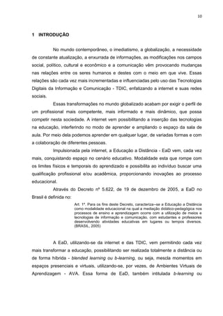 10
1 INTRODUÇÃO
No mundo contemporâneo, o imediatismo, a globalização, a necessidade
de constante atualização, a enxurrada de informações, as modificações nos campos
social, político, cultural e econômico e a comunicação vêm provocando mudanças
nas relações entre os seres humanos e destes com o meio em que vive. Essas
relações são cada vez mais incrementadas e influenciadas pelo uso das Tecnologias
Digitais da Informação e Comunicação - TDIC, enfatizando a internet e suas redes
sociais.
Essas transformações no mundo globalizado acabam por exigir o perfil de
um profissional mais competente, mais informado e mais dinâmico, que possa
competir nesta sociedade. A internet vem possibilitando a inserção das tecnologias
na educação, interferindo no modo de aprender e ampliando o espaço da sala de
aula. Por meio dela podemos aprender em qualquer lugar, de variadas formas e com
a colaboração de diferentes pessoas.
Impulsionada pela internet, a Educação a Distância - EaD vem, cada vez
mais, conquistando espaço no cenário educativo. Modalidade esta que rompe com
os limites físicos e temporais do aprendizado e possibilita ao indivíduo buscar uma
qualificação profissional e/ou acadêmica, proporcionando inovações ao processo
educacional.
Através do Decreto nº 5.622, de 19 de dezembro de 2005, a EaD no
Brasil é definida no:
Art. 1º. Para os fins deste Decreto, caracteriza--se a Educação a Distância
como modalidade educacional na qual a mediação didático-pedagógica nos
processos de ensino e aprendizagem ocorre com a utilização de meios e
tecnologias de informação e comunicação, com estudantes e professores
desenvolvendo atividades educativas em lugares ou tempos diversos.
(BRASIL, 2005)
A EaD, utilizando-se da internet e das TDIC, vem permitindo cada vez
mais transformar a educação, possibilitando ser realizada totalmente a distância ou
de forma híbrida - blended learning ou b-learning, ou seja, mescla momentos em
espaços presenciais e virtuais, utilizando-se, por vezes, de Ambientes Virtuais de
Aprendizagem - AVA. Essa forma de EaD, também intitulada b-learning ou
 