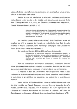 13
videoconferência, e como ferramentas assíncronas tem-se a tarefa, o wiki, o correio,
o fórum de discussão, entre outras.
Dentre as diversas plataformas de educação a distância utilizadas em
instituições de ensino abordar-se-á o Moodle nesta pesquisa, que, segundo Costa
Neto (2013 apud Giraldo et al., 2013), é o AVA mais utilizado no Brasil e no mundo.
Citando Ribeiro e Mendonça (2007, p. 10),
O Moodle permite a adequação das necessidades das instituições e dos
usuários, isto acontece por ser um ambiente open source que ao ser
utilizado e modificado por várias pessoas do mundo recebe contribuições de
melhorias e novas ideias de funcionalidade, ajudando para o
aperfeiçoamento do sistema.
Na dinâmica diferenciada para construção do conhecimento a que se
propõem os AVA, a proposta de inserção da metodologia ativa Sala de Aula
Invertida ou Flipped Classroom, como metodologia pedagógica a ser utilizada em
fóruns de discussão, é abordada neste estudo.
De acordo com Santos (2005, p. 228), os fóruns de discussão
são interfaces de comunicação assíncrona, pois permitem o registro e a
partilha das narrativas e sentidos entre os sujeitos envolvidos. Emissão e
recepção se imbricam e se confundem permitindo que a mensagem
circulada seja comentada por todos os sujeitos do processo de
comunicação.
Por sua característica assíncrona e colaborativa, o estudante tem um
tempo de reflexão maior em suas postagens e possibilita a realização de pesquisas
que venham a contribuir com a construção e reconstrução do seu conhecimento.
A inserção da Sala de Aula Invertida na EaD possibilita utilizar-se dos
benefícios de uma metodologia já empregada no ensino presencial, como despertar
a curiosidade e pró-atividade do estudante, sua autonomia e aprendizagem
contínua.
Neste estudo, propõe-se analisar a utilização da Metodologia Ativa Sala
de Aula Invertida, ou Flipped Classroom, em um fórum de discussão do AVA
Moodle. Delimitou-se a pesquisa a partir da percepção dos alunos e professores da
Disciplina de Avaliação Educacional em Educação a Distância, do Curso de
Especialização em Educação a Distância da Universidade Federal do Ceará - UFC.
 