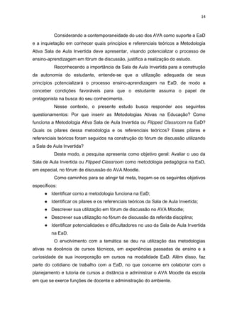 14
Considerando a contemporaneidade do uso dos AVA como suporte a EaD
e a inquietação em conhecer quais princípios e referenciais teóricos a Metodologia
Ativa Sala de Aula Invertida deve apresentar, visando potencializar o processo de
ensino-aprendizagem em fórum de discussão, justifica a realização do estudo.
Reconhecendo a importância da Sala de Aula Invertida para a construção
da autonomia do estudante, entende-se que a utilização adequada de seus
princípios potencializará o processo ensino-aprendizagem na EaD, de modo a
conceber condições favoráveis para que o estudante assuma o papel de
protagonista na busca do seu conhecimento.
Nesse contexto, o presente estudo busca responder aos seguintes
questionamentos: Por que inserir as Metodologias Ativas na Educação? Como
funciona a Metodologia Ativa Sala de Aula Invertida ou Flipped Classroom na EaD?
Quais os pilares dessa metodologia e os referenciais teóricos? Esses pilares e
referenciais teóricos foram seguidos na construção do fórum de discussão utilizando
a Sala de Aula Invertida?
Deste modo, a pesquisa apresenta como objetivo geral: Avaliar o uso da
Sala de Aula Invertida ou Flipped Classroom como metodologia pedagógica na EaD,
em especial, no fórum de discussão do AVA Moodle.
Como caminhos para se atingir tal meta, traçam-se os seguintes objetivos
específicos:
● Identificar como a metodologia funciona na EaD;
● Identificar os pilares e os referenciais teóricos da Sala de Aula Invertida;
● Descrever sua utilização em fórum de discussão no AVA Moodle;
● Descrever sua utilização no fórum de discussão da referida disciplina;
● Identificar potencialidades e dificultadores no uso da Sala de Aula Invertida
na EaD.
O envolvimento com a temática se deu na utilização das metodologias
ativas na docência de cursos técnicos, em experiências passadas de ensino e a
curiosidade de sua incorporação em cursos na modalidade EaD. Além disso, faz
parte do cotidiano de trabalho com a EaD, no que concerne em colaborar com o
planejamento e tutoria de cursos a distância e administrar o AVA Moodle da escola
em que se exerce funções de docente e administração do ambiente.
 