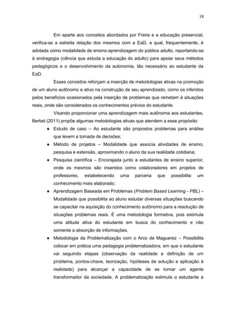18
Em aparte aos conceitos abordados por Freire e a educação presencial,
verifica-se a estreita relação dos mesmos com a EaD, a qual, frequentemente, é
adotada como modalidade de ensino-aprendizagem do público adulto, reportando-se
à andragogia (ciência que estuda a educação do adulto) para apoiar seus métodos
pedagógicos e o desenvolvimento da autonomia, tão necessário ao estudante da
EaD.
Esses conceitos reforçam a inserção de metodologias ativas na promoção
de um aluno autônomo e ativo na construção de seu aprendizado, como os inferidos
pelos benefícios ocasionados pela inserção de problemas que remetam à situações
reais, onde são considerados os conhecimentos prévios do estudante.
Visando proporcionar uma aprendizagem mais autônoma aos estudantes,
Berbel (2011) propõe algumas metodologias ativas que atendem a esse propósito:
● Estudo de caso – Ao estudante são propostos problemas para análise
que levem a tomada de decisões;
● Método de projetos – Modalidade que associa atividades de ensino,
pesquisa e extensão, aproximando o aluno da sua realidade cotidiana;
● Pesquisa científica – Encorajada junto a estudantes de ensino superior,
onde os mesmos são inseridos como colaboradores em projetos de
professores, estabelecendo uma parceria que possibilita um
conhecimento mais elaborado;
● Aprendizagem Baseada em Problemas (Problem Based Learning - PBL) –
Modalidade que possibilita ao aluno estudar diversas situações buscando
se capacitar na aquisição do conhecimento autônomo para a resolução de
situações problemas reais. É uma metodologia formativa, pois estimula
uma atitude ativa do estudante em busca do conhecimento e não
somente a absorção de informações.
● Metodologia da Problematização com o Arco de Maguerez – Possibilita
colocar em prática uma pedagogia problematizadora, em que o estudante
vai seguindo etapas (observação da realidade e definição de um
problema, pontos-chave, teorização, hipóteses de solução e aplicação à
realidade) para alcançar a capacidade de se tornar um agente
transformador da sociedade. A problematização estimula o estudante a
 