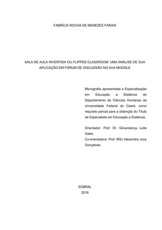 FABRÍCIA ROCHA DE MENEZES FARIAS
SALA DE AULA INVERTIDA OU FLIPPED CLASSROOM: UMA ANÁLISE DE SUA
APLICAÇÃO EM FÓRUM DE DISCUSSÃO NO AVA MOODLE
Monografia apresentada a Especialização
em Educação a Distância do
Departamento de Ciências Humanas da
Universidade Federal do Ceará, como
requisito parcial para a obtenção do Título
de Especialista em Educação a Distância.
Orientador: Prof. Dr. Gilvandenys Leite
Sales.
Co-orientadora: Prof. MSc Alexandra Joca
Gonçalves
SOBRAL
2016
 