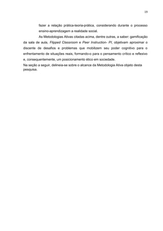 19
fazer a relação prática-teoria-prática, considerando durante o processo
ensino-aprendizagem a realidade social.
As Metodologias Ativas citadas acima, dentre outras, a saber: gamificação
da sala de aula, Flipped Classroom e Peer Instruction- PI, objetivam aproximar o
discente de desafios e problemas que mobilizem seu poder cognitivo para o
enfrentamento de situações reais, formando-o para o pensamento crítico e reflexivo
e, consequentemente, um posicionamento ético em sociedade.
Na seção a seguir, delineia-se sobre o alcance da Metodologia Ativa objeto desta
pesquisa.
 